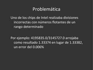 Problemática Uno de los chips de Intel realizaba divisiones incorrectas con números flotantes de un rango determinado Por ejemplo: 4195835.0/3145727.0 arrojaba como resultado 1.33374 en lugar de 1.33382, un error del 0.006% 