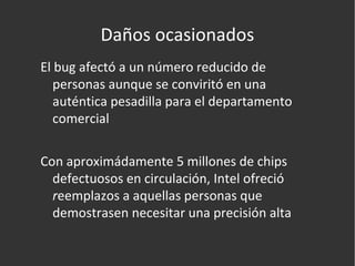 Daños ocasionados El bug afectó a un número reducido de personas aunque se conviritó en una auténtica pesadilla para el departamento comercial Con aproximádamente 5 millones de chips defectuosos en circulación, Intel ofreció  r eemplazos a aquellas personas que demostrasen necesitar una precisión alta 