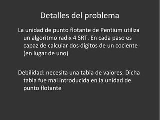 Detalles del problema La unidad de punto flotante de Pentium utiliza un algoritmo radix 4 SRT. En cada paso es capaz de calcular dos dígitos de un cociente (en lugar de uno) Debilidad: necesita una tabla de valores. Dicha tabla fue mal introducida en la unidad de punto flotante 