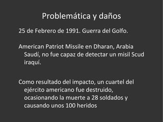 Problemática y daños 25 de Febrero de 1991. Guerra del Golfo. American Patriot Missile en Dharan, Arabia Saudí, no fue capaz de detectar un misil Scud iraquí. Como resultado del impacto, un cuartel del ejército americano fue destruido, ocasionando la muerte a 28 soldados y causando unos 100 heridos  