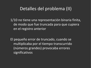 Detalles del problema (II) 1/10 no tiene una representación binaria finita, de modo que fue truncada para que cupiera en el registro anterior El pequeño error de truncado, cuando se multiplicaba por el tiempo transcurrido (números grandes) provocaba errores significativos 