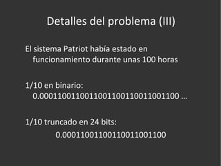 Detalles del problema (III) El sistema Patriot había estado en funcionamiento durante unas 100 horas 1/10 en binario: 0.0001100110011001100110011001100 … 1/10 truncado en 24 bits:  0.00011001100110011001100  