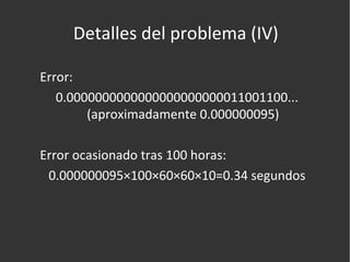 Detalles del problema (IV) Error: 0.0000000000000000000000011001100... (aproximadamente 0.000000095) Error ocasionado tras 100 horas: 0.000000095×100×60×60×10=0.34 segundos 