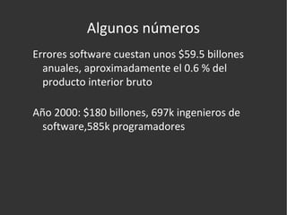 Algunos números Errores software cuestan unos $59.5 billones anuales, aproximadamente el 0.6 % del producto interior bruto Año 2000: $180 billones, 697k ingenieros de software,585k programadores 