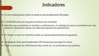 Indicadores
 En una mirada general, Sprite se vende en aproximadamente 190 países.
 A 20.830.854 personas les gusta el producto por Facebook.
 Más likes que comentarios en las fotos y publicaciones, sin embargo los pocos comentarios son muy
positivos y demuestran apoyo a las ideas que expresan las publicaciones.
 En Twitter, la marca en Colombia cuenta con aproximadamente 68 mil seguidores.
 En Instagram tiene aproximadamente 149 mil personas que siguen la marca.
 Tiene un promedio de 1700 likes por foto y entre 10 y 12 comentarios muy positivos.
 