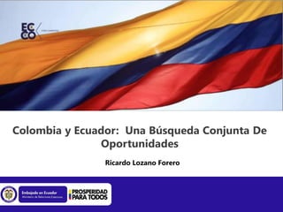 Colombia y Ecuador: Una Búsqueda Conjunta De
Oportunidades
Ricardo Lozano Forero
 
