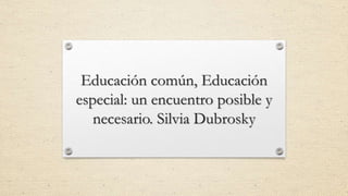 Educación común, Educación
especial: un encuentro posible y
necesario. Silvia Dubrosky
 
