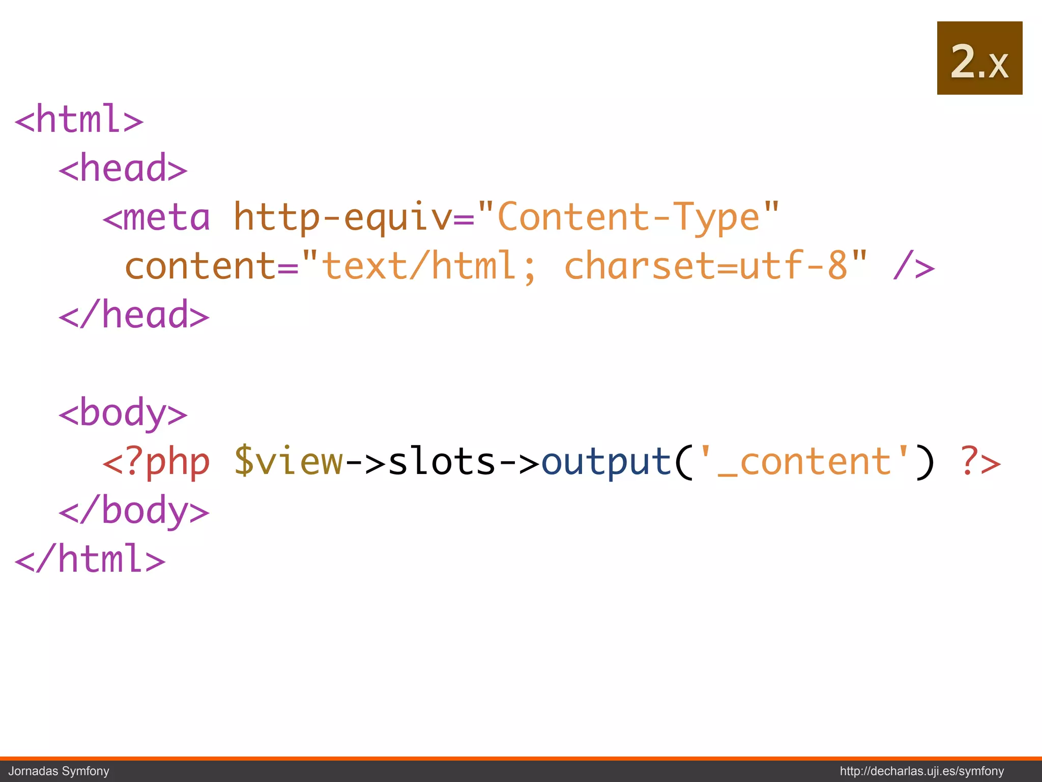 2.x
<html>
  <head>
    <meta http-equiv="Content-Type"
     content="text/html; charset=utf-8" />
  </head>

  <body>
    <?php $view->slots->output('_content') ?>
  </body>
</html>




Jornadas Symfony                     http://decharlas.uji.es/symfony
 