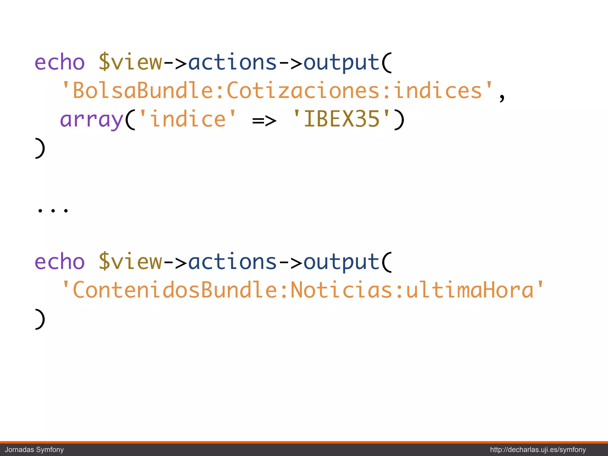 echo $view->actions->output(
         'BolsaBundle:Cotizaciones:indices',
         array('indice' => 'IBEX35')
       )

       ...

       echo $view->actions->output(
         'ContenidosBundle:Noticias:ultimaHora'
       )




Jornadas Symfony                          http://decharlas.uji.es/symfony
 