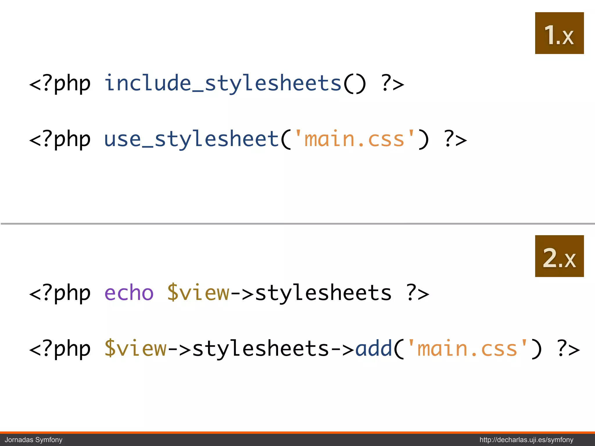1.x
      <?php include_stylesheets() ?>

      <?php use_stylesheet('main.css') ?>




                                                                2.x
      <?php echo $view->stylesheets ?>

      <?php $view->stylesheets->add('main.css') ?>



Jornadas Symfony                            http://decharlas.uji.es/symfony
 