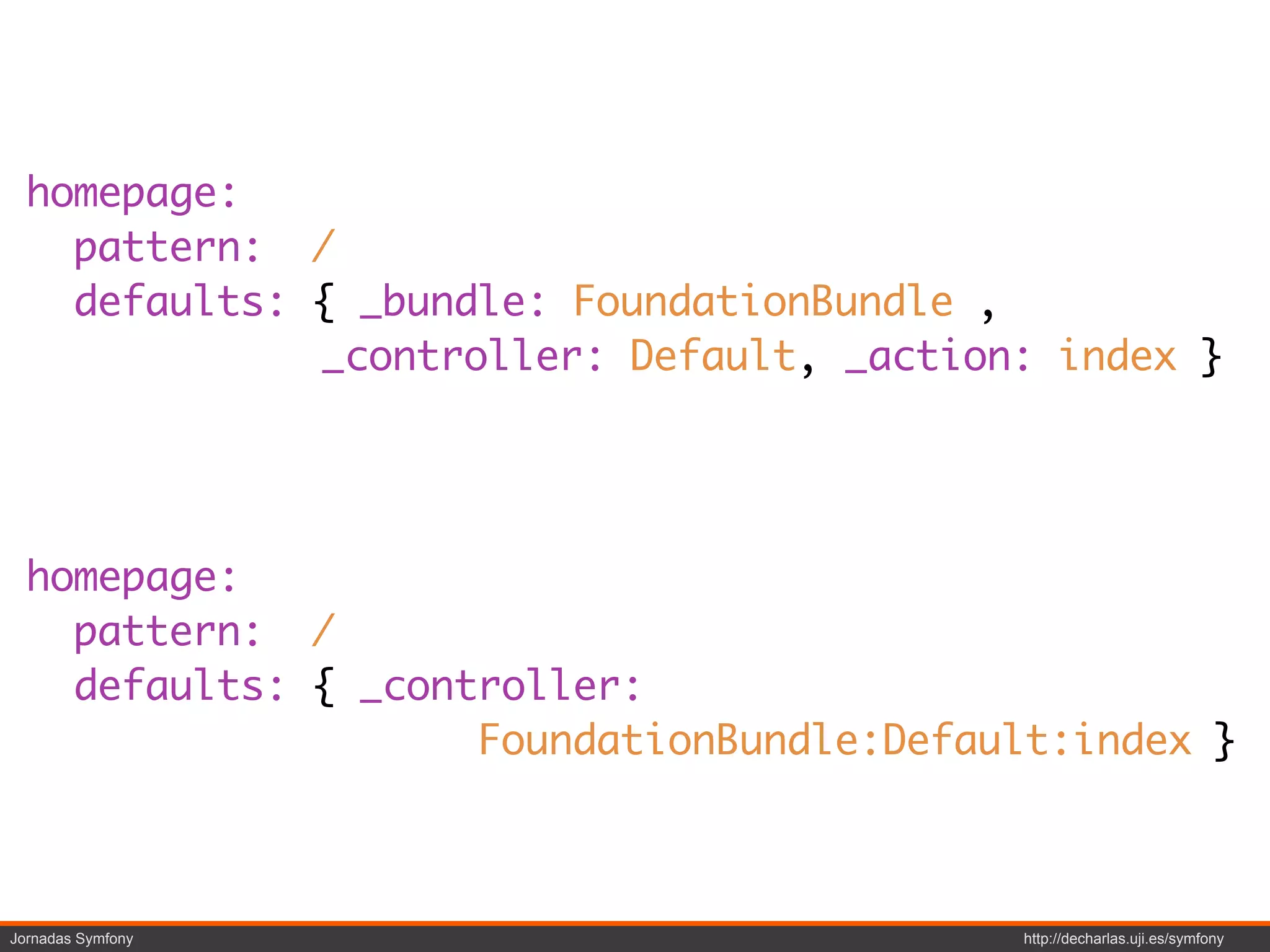 homepage:
    pattern: /
    defaults: { _bundle: FoundationBundle ,
              _controller: Default, _action: index }




  homepage:
    pattern: /
    defaults: { _controller:
                     FoundationBundle:Default:index }



Jornadas Symfony                           http://decharlas.uji.es/symfony
 
