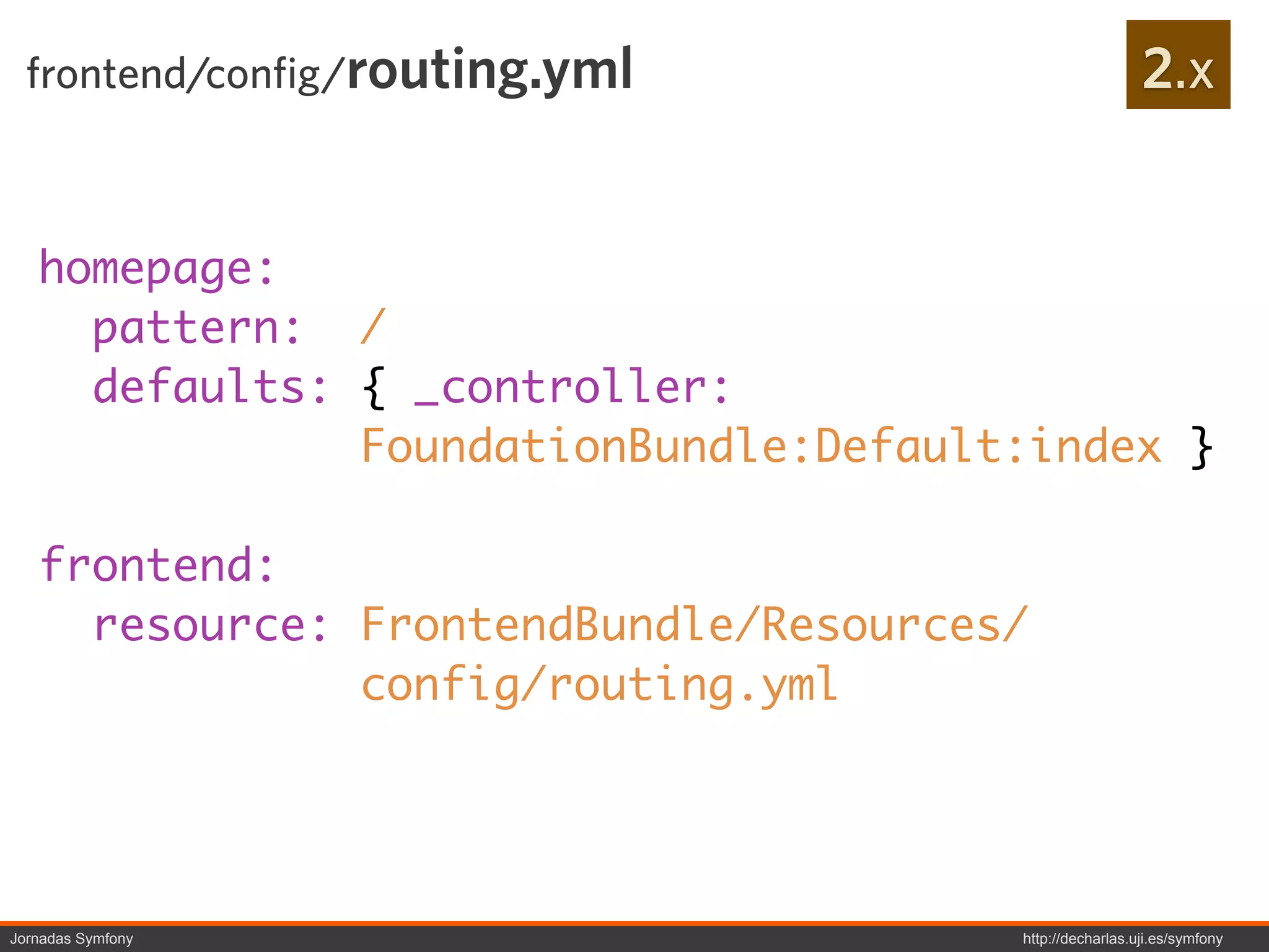 frontend/config/routing.yml                            2.x


   homepage:
     pattern: /
     defaults: { _controller:
               FoundationBundle:Default:index }

   frontend:
     resource: FrontendBundle/Resources/
               config/routing.yml




Jornadas Symfony                       http://decharlas.uji.es/symfony
 