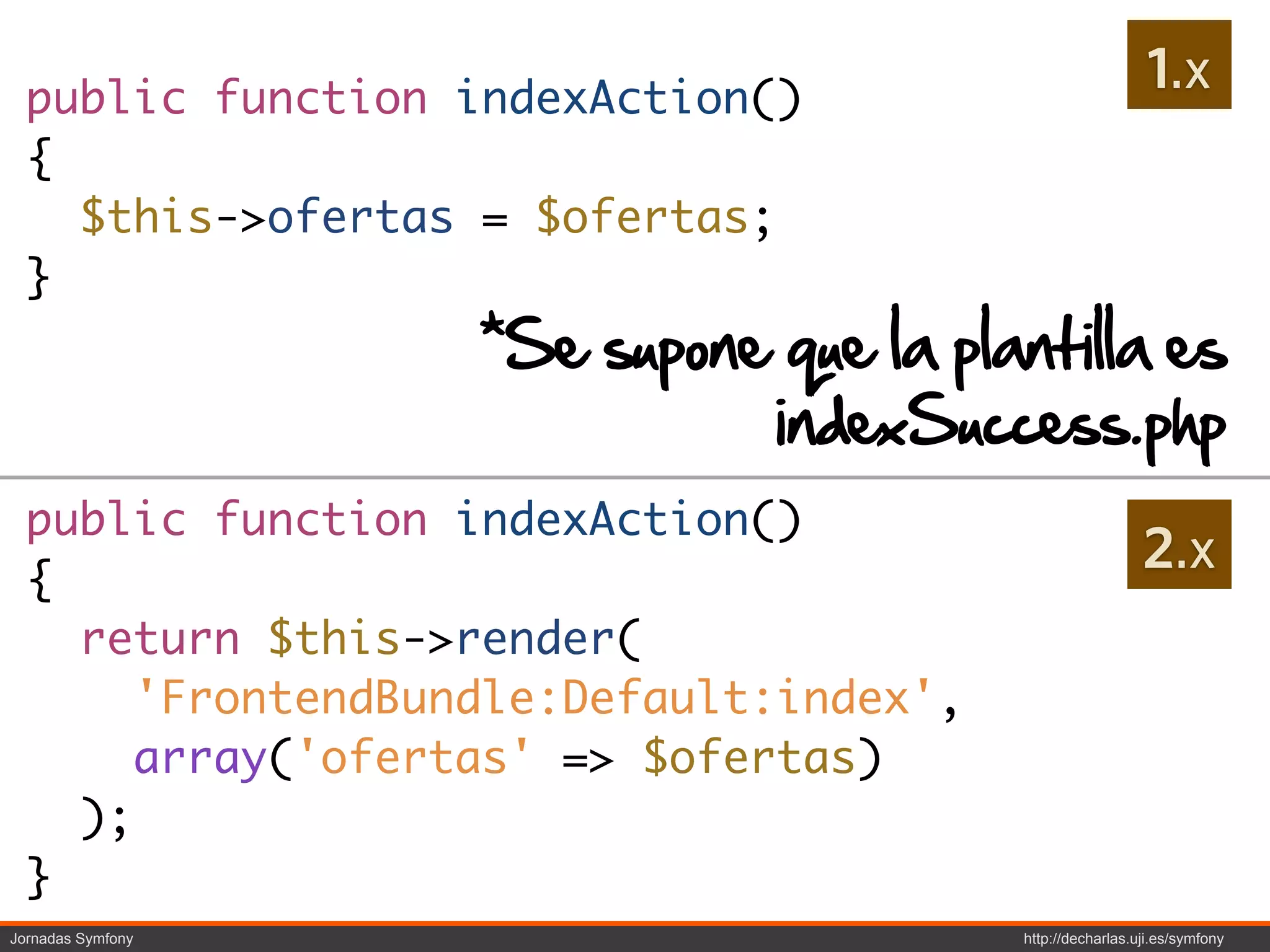 public function indexAction()
                                                            1.x
  {
    $this->ofertas = $ofertas;
  }
                   *Se supone que la plantilla es
                             indexSuccess.php
  public function indexAction()
  {
                                                           2.x
    return $this->render(
       'FrontendBundle:Default:index',
       array('ofertas' => $ofertas)
    );
  }
Jornadas Symfony                         http://decharlas.uji.es/symfony
 