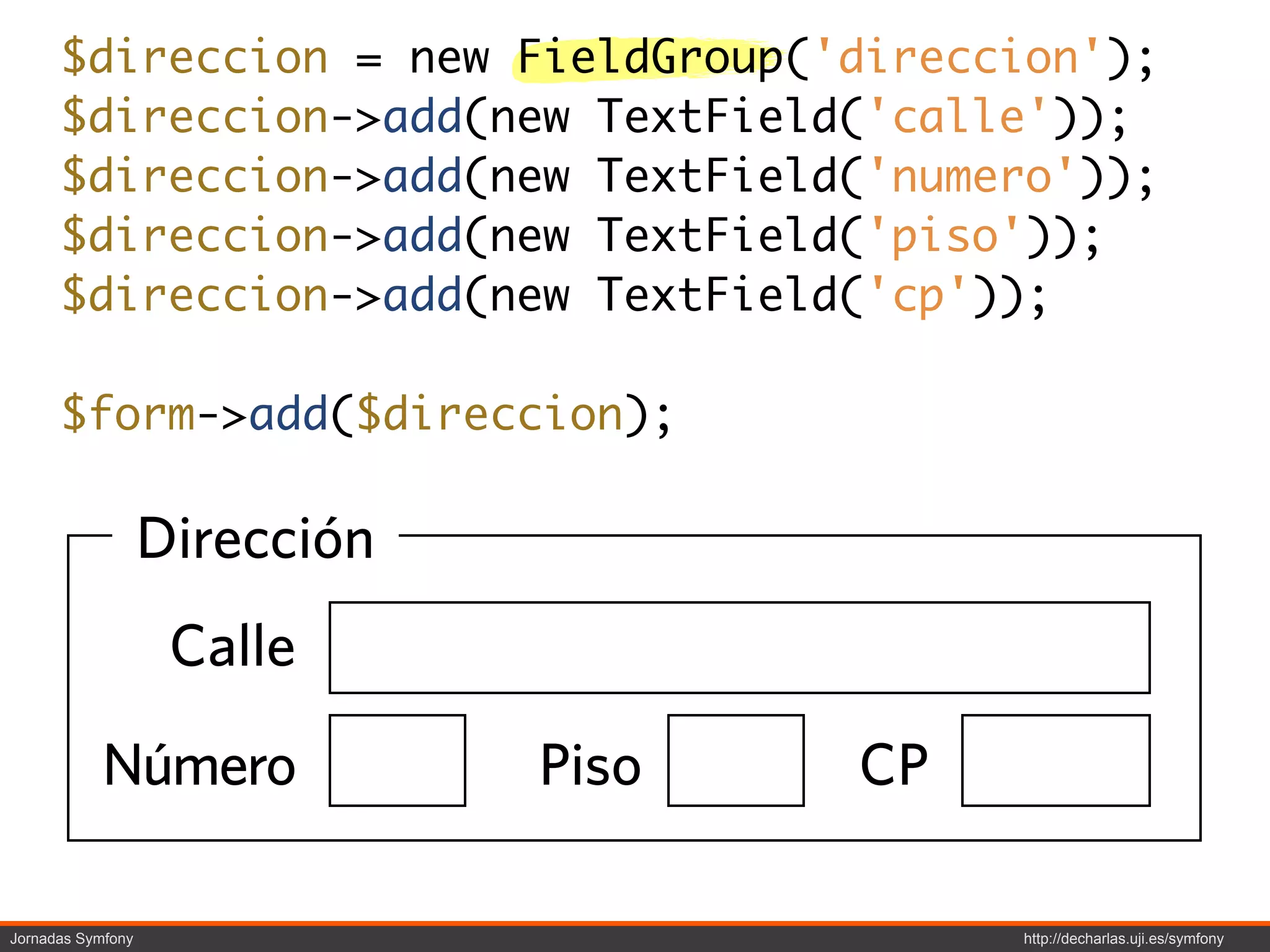 $direccion = new FieldGroup('direccion');
      $direccion->add(new TextField('calle'));
      $direccion->add(new TextField('numero'));
      $direccion->add(new TextField('piso'));
      $direccion->add(new TextField('cp'));

      $form->add($direccion);

                   Dirección
                    Calle

           Número              Piso   CP

Jornadas Symfony                           http://decharlas.uji.es/symfony
 