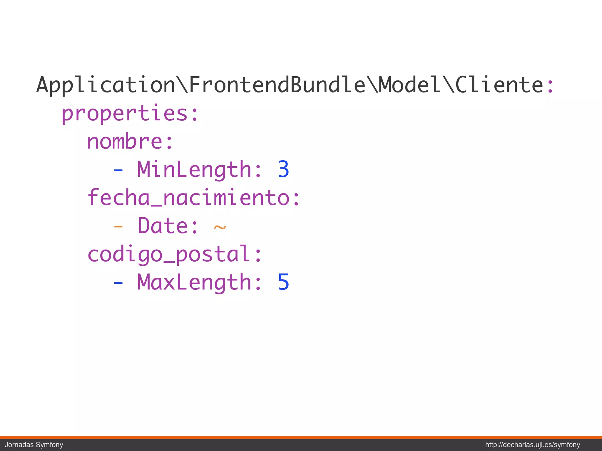 ApplicationFrontendBundleModelCliente:
          properties:
            nombre:
              - MinLength: 3
            fecha_nacimiento:
              - Date: ~
            codigo_postal:
              - MaxLength: 5




Jornadas Symfony                           http://decharlas.uji.es/symfony
 