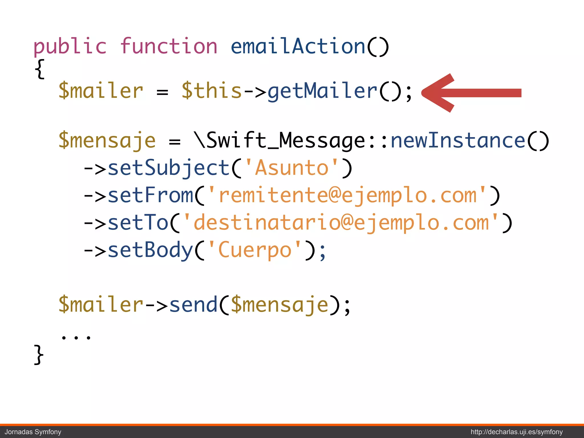 public function emailAction()
        {
          $mailer = $this->getMailer();

              $mensaje = Swift_Message::newInstance()
                ->setSubject('Asunto')
                ->setFrom('remitente@ejemplo.com')
                ->setTo('destinatario@ejemplo.com')
                ->setBody('Cuerpo');

              $mailer->send($mensaje);
              ...
        }


Jornadas Symfony                               http://decharlas.uji.es/symfony
 