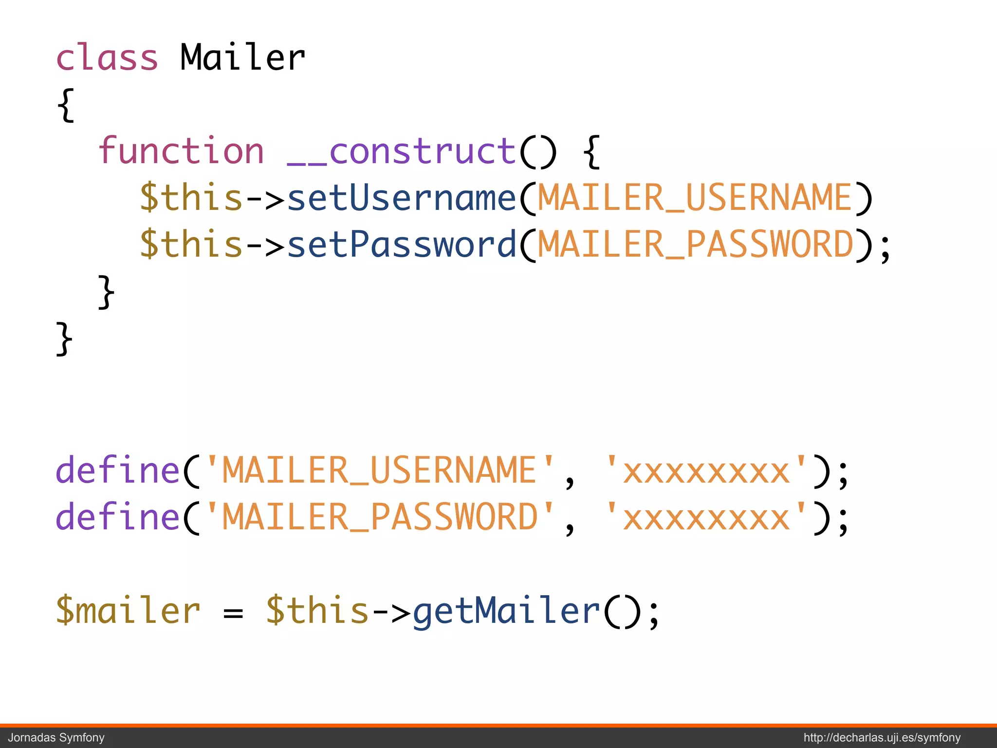class Mailer
       {
         function __construct() {
           $this->setUsername(MAILER_USERNAME)
           $this->setPassword(MAILER_PASSWORD);
         }
       }


       define('MAILER_USERNAME', 'xxxxxxxx');
       define('MAILER_PASSWORD', 'xxxxxxxx');

       $mailer = $this->getMailer();


Jornadas Symfony                          http://decharlas.uji.es/symfony
 