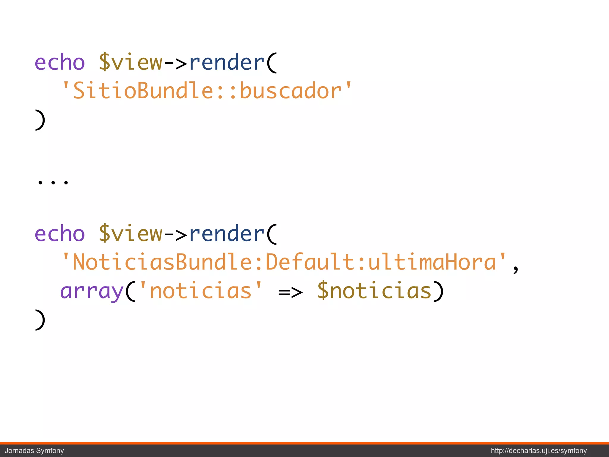 echo $view->render(
         'SitioBundle::buscador'
       )

       ...

       echo $view->render(
         'NoticiasBundle:Default:ultimaHora',
         array('noticias' => $noticias)
       )




Jornadas Symfony                          http://decharlas.uji.es/symfony
 