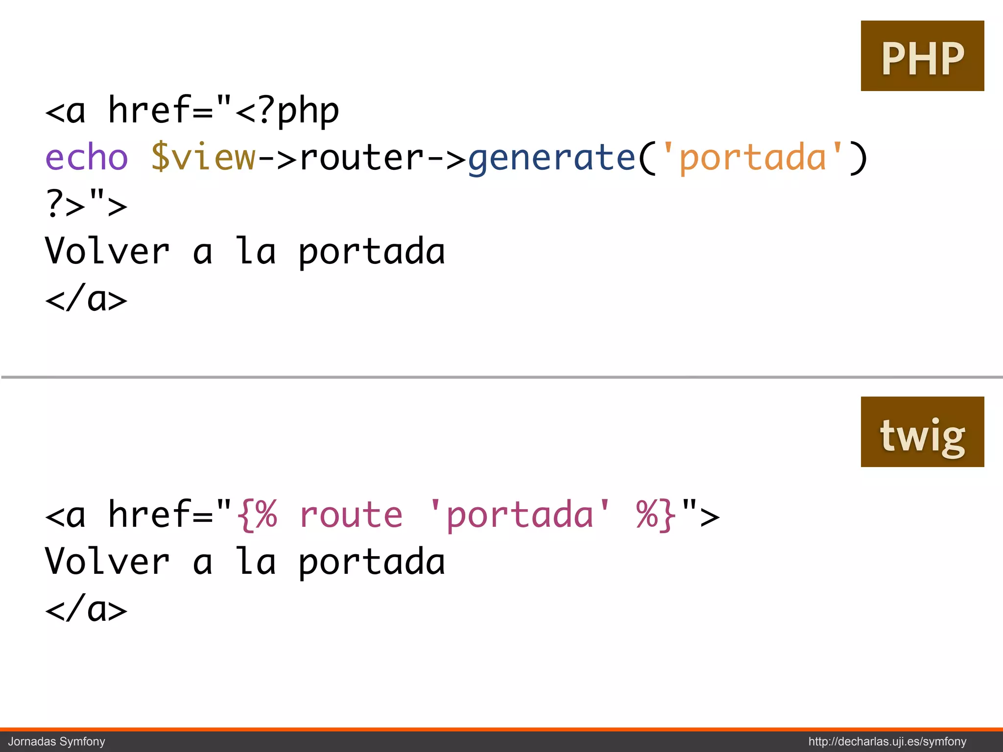 PHP
     <a href="<?php
     echo $view->router->generate('portada')
     ?>">
     Volver a la portada
     </a>


                                                      twig
     <a href="{% route 'portada' %}">
     Volver a la portada
     </a>


Jornadas Symfony                         http://decharlas.uji.es/symfony
 