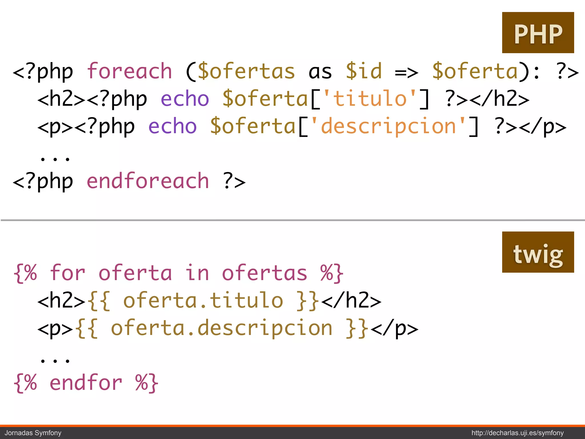 PHP
  <?php foreach ($ofertas as $id => $oferta): ?>
    <h2><?php echo $oferta['titulo'] ?></h2>
    <p><?php echo $oferta['descripcion'] ?></p>
    ...
  <?php endforeach ?>


                                                    twig
  {% for oferta in ofertas %}
    <h2>{{ oferta.titulo }}</h2>
    <p>{{ oferta.descripcion }}</p>
    ...
  {% endfor %}

Jornadas Symfony                       http://decharlas.uji.es/symfony
 