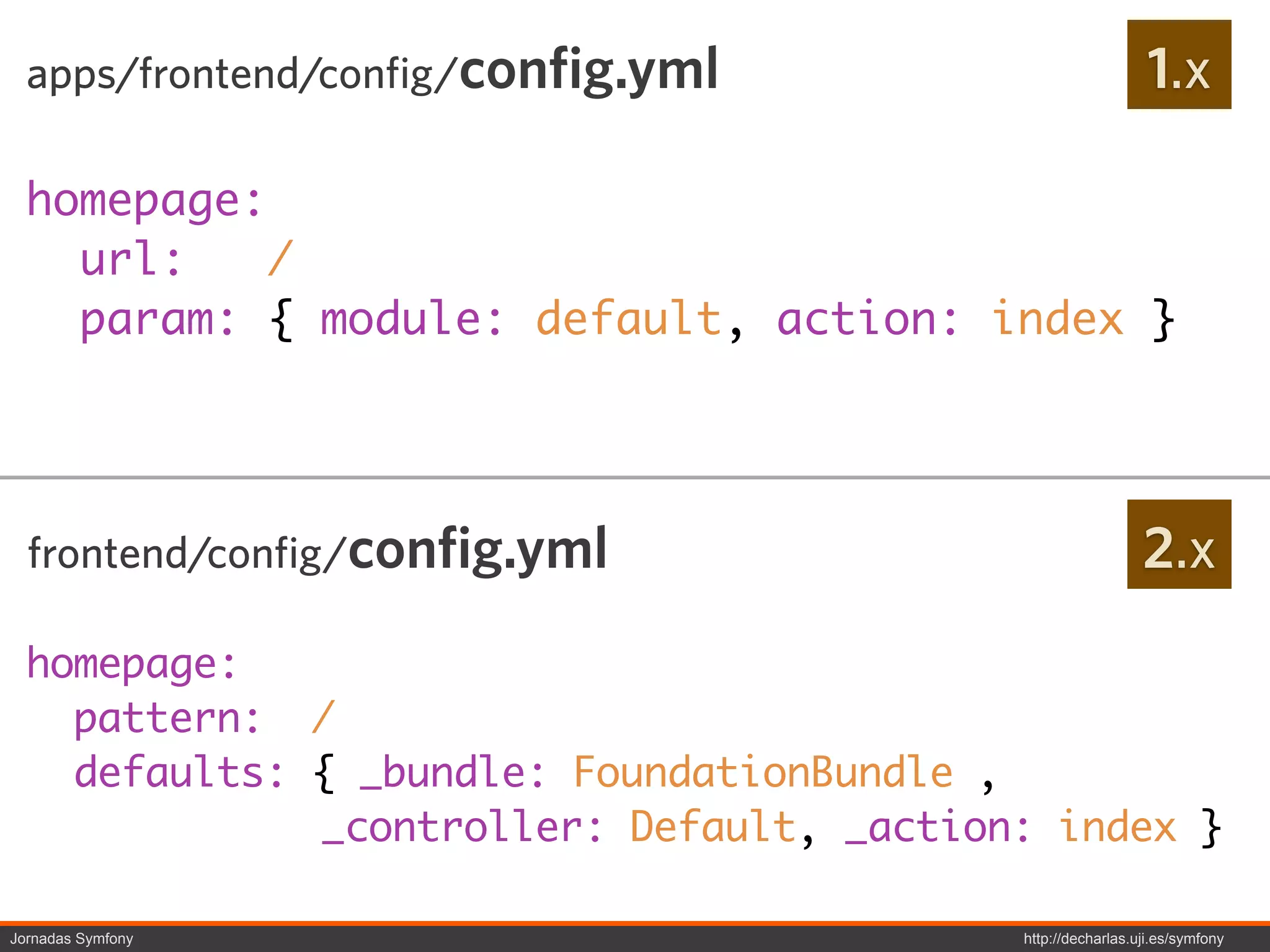 apps/frontend/config/config.yml                             1.x

  homepage:
    url:    /
    param: { module: default, action: index }




  frontend/config/config.yml                                 2.x
  homepage:
    pattern: /
    defaults: { _bundle: FoundationBundle ,
              _controller: Default, _action: index }

Jornadas Symfony                           http://decharlas.uji.es/symfony
 