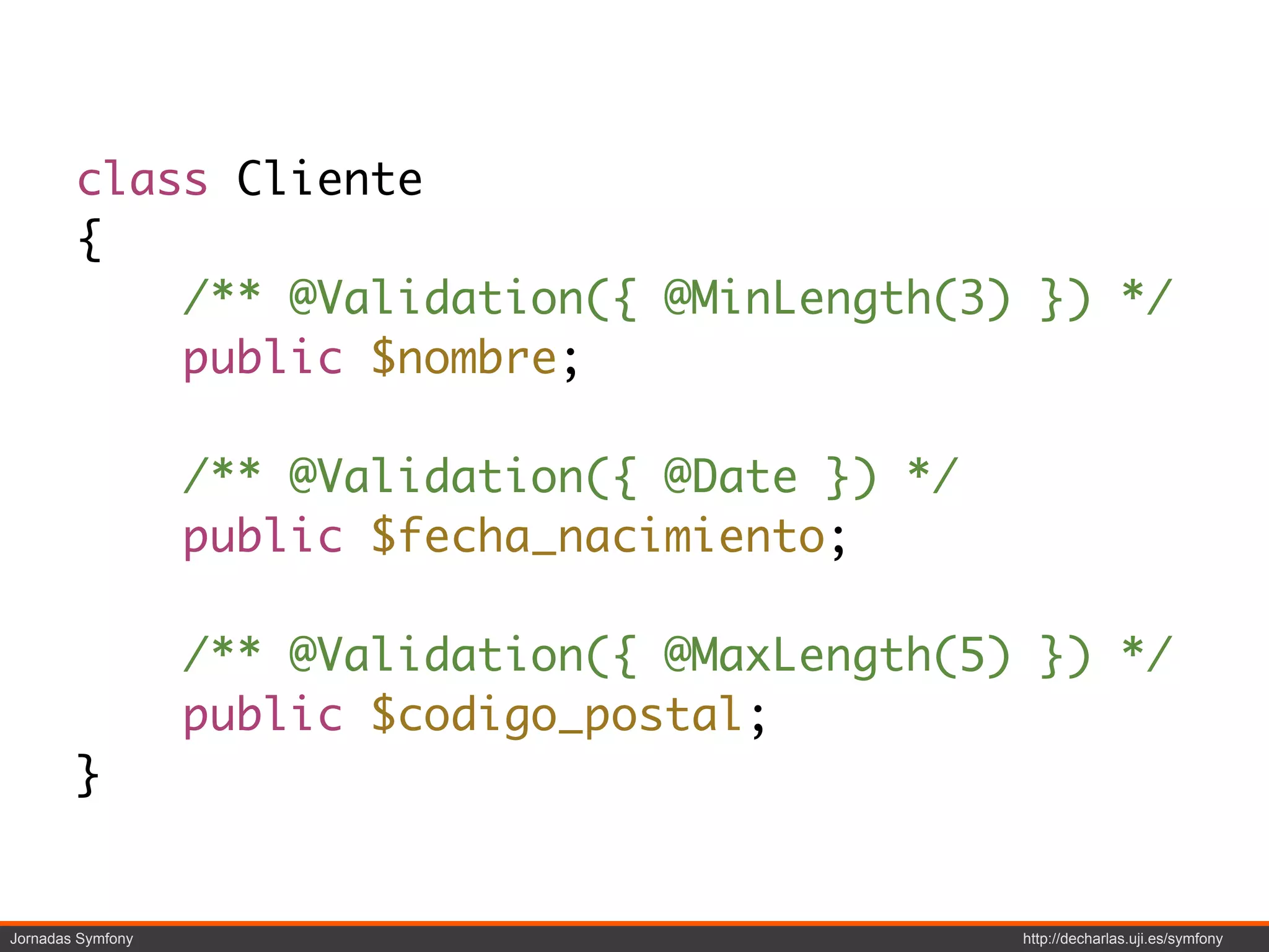 class Cliente
        {
            /** @Validation({ @MinLength(3) }) */
            public $nombre;

                   /** @Validation({ @Date }) */
                   public $fecha_nacimiento;

                   /** @Validation({ @MaxLength(5) }) */
                   public $codigo_postal;
        }


Jornadas Symfony                                   http://decharlas.uji.es/symfony
 