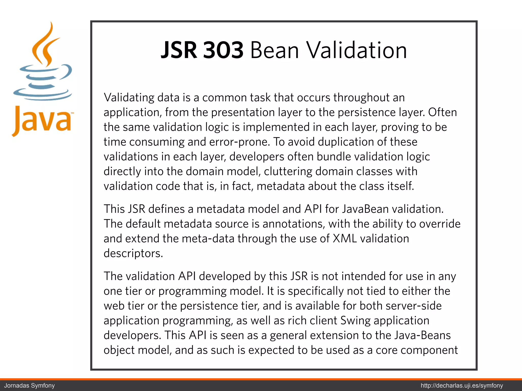 JSR 303 Bean Validation
                   Validating data is a common task that occurs throughout an
                   application, from the presentation layer to the persistence layer. Often
                   the same validation logic is implemented in each layer, proving to be
                   time consuming and error-prone. To avoid duplication of these
                   validations in each layer, developers often bundle validation logic
                   directly into the domain model, cluttering domain classes with
                   validation code that is, in fact, metadata about the class itself.
                   This JSR defines a metadata model and API for JavaBean validation.
                   The default metadata source is annotations, with the ability to override
                   and extend the meta-data through the use of XML validation
                   descriptors.
                   The validation API developed by this JSR is not intended for use in any
                   one tier or programming model. It is specifically not tied to either the
                   web tier or the persistence tier, and is available for both server-side
                   application programming, as well as rich client Swing application
                   developers. This API is seen as a general extension to the Java-Beans
                   object model, and as such is expected to be used as a core component

Jornadas Symfony                                                                   http://decharlas.uji.es/symfony
 