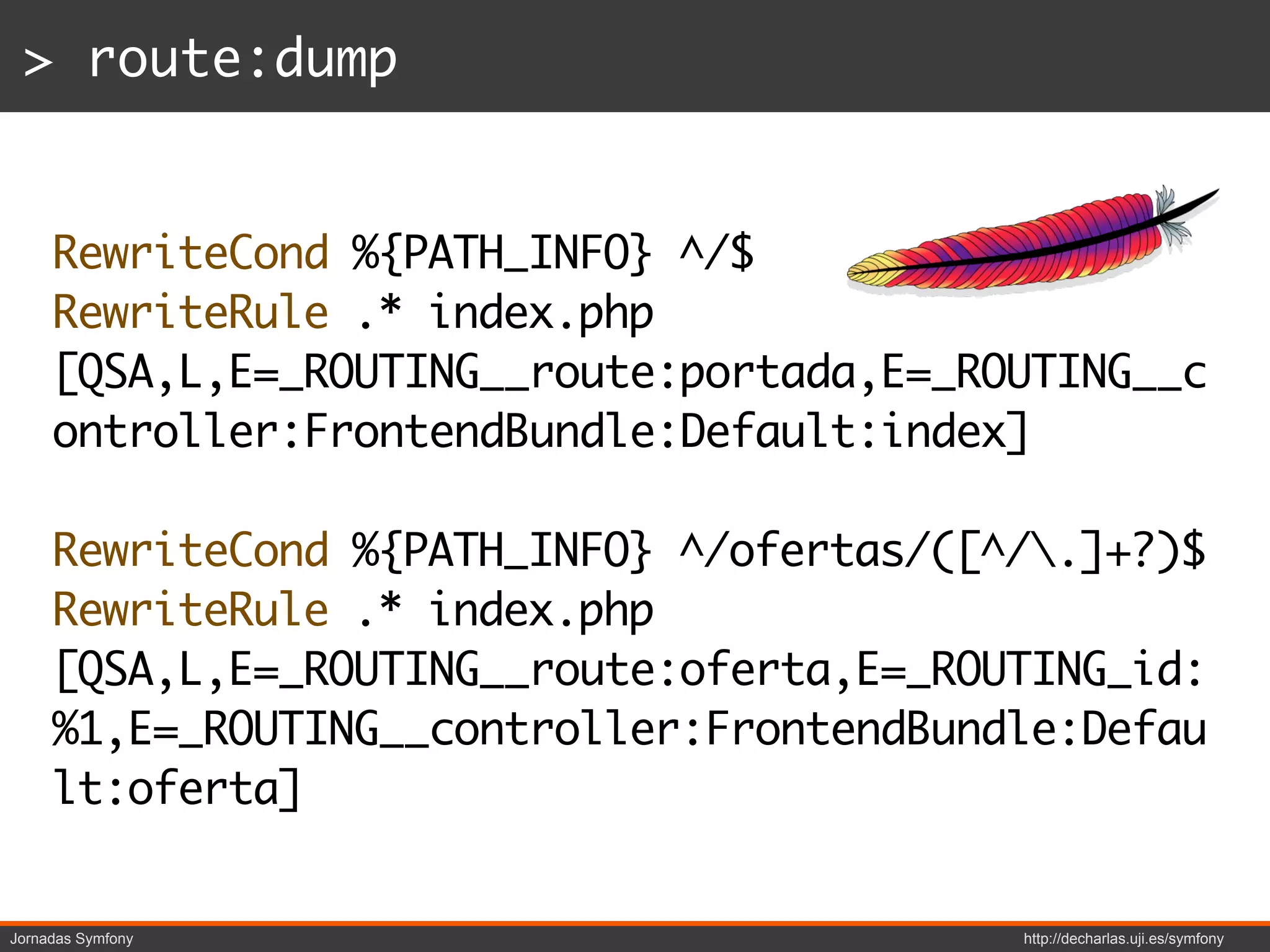 > route:dump


     RewriteCond %{PATH_INFO} ^/$
     RewriteRule .* index.php
     [QSA,L,E=_ROUTING__route:portada,E=_ROUTING__c
     ontroller:FrontendBundle:Default:index]

     RewriteCond %{PATH_INFO} ^/ofertas/([^/.]+?)$
     RewriteRule .* index.php
     [QSA,L,E=_ROUTING__route:oferta,E=_ROUTING_id:
     %1,E=_ROUTING__controller:FrontendBundle:Defau
     lt:oferta]


Jornadas Symfony                           http://decharlas.uji.es/symfony
 