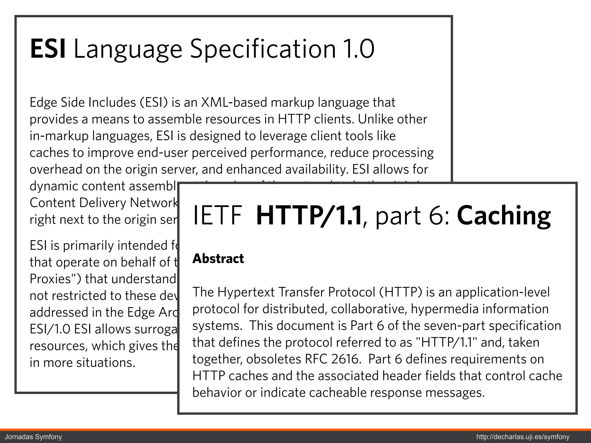 ESI Language Specification 1.0
      Edge Side Includes (ESI) is an XML-based markup language that
      provides a means to assemble resources in HTTP clients. Unlike other
      in-markup languages, ESI is designed to leverage client tools like
      caches to improve end-user perceived performance, reduce processing
      overhead on the origin server, and enhanced availability. ESI allows for
      dynamic content assembly at the edge of the network, whether it is in a
      Content Delivery Network, end-user's browser, or in a "Reverse Proxy"
                                   IETF HTTP/1.1, part 6: Caching
      right next to the origin server.
      ESI is primarily intended for processing on surrogates (intermediaries
      that operate on behalf of theAbstract
                                     origin server, also known as "Reverse
      Proxies") that understand the ESI language. However, its application is
      not restricted to these devices. The control of where Protocol (HTTP) is an application-level
                                    The Hypertext Transfer ESI is processed is
                                    protocol for distributed, collaborative, hypermedia information
      addressed in the Edge Architecture Specification. Its capability token is
      ESI/1.0 ESI allows surrogates to treat parts document is Part 6 of the seven-part specification
                                    systems. This of pages as cacheable
      resources, which gives them that ability tothe protocol referred to as "HTTP/1.1" and, taken
                                     the defines serve resources from cache
      in more situations.           together, obsoletes RFC 2616. Part 6 defines requirements on
                                    HTTP caches and the associated header fields that control cache
                                    behavior or indicate cacheable response messages.


Jornadas Symfony                                                                     http://decharlas.uji.es/symfony
 