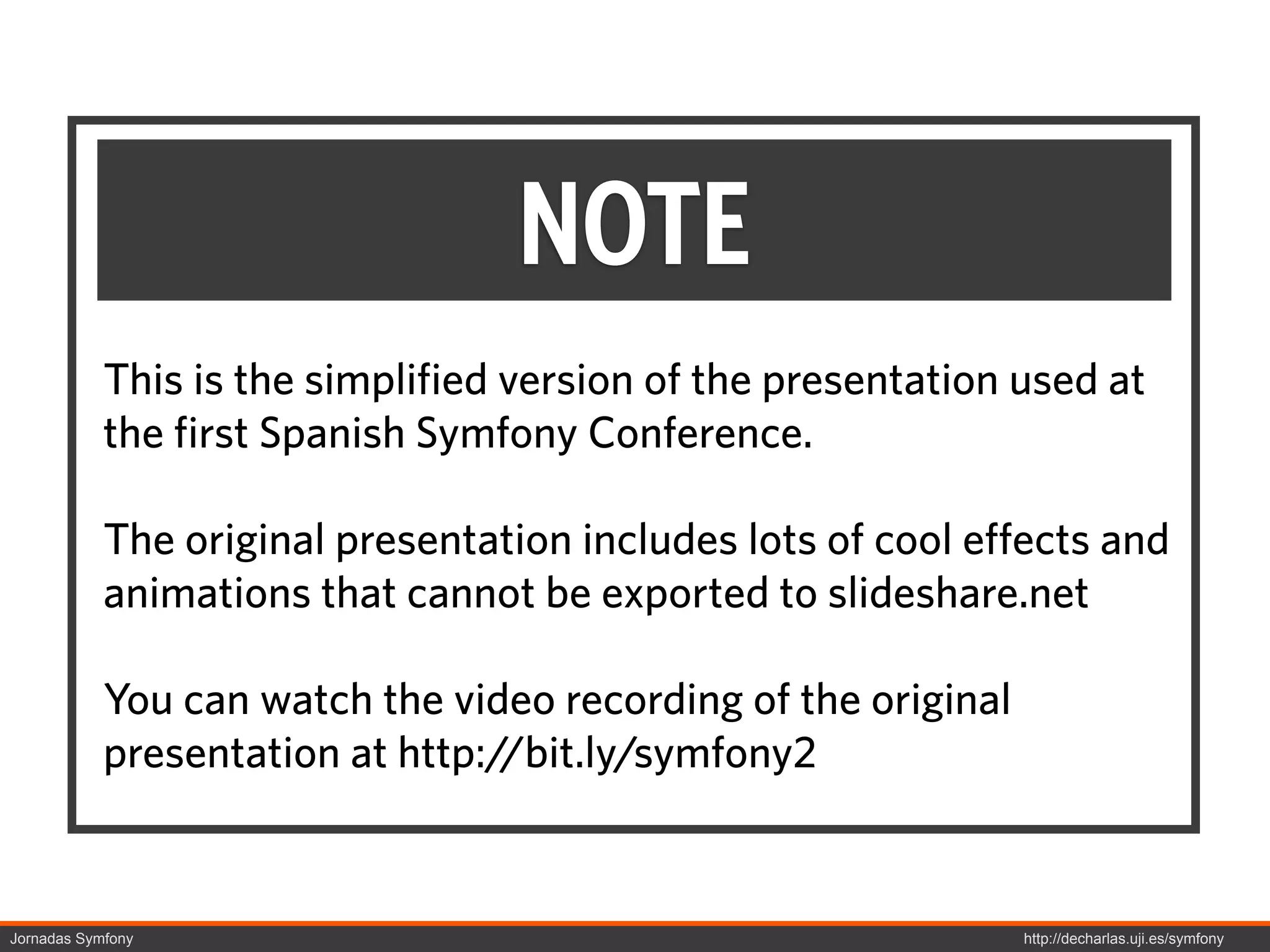 NOTE
            This is the simplified version of the presentation used at
            the first Spanish Symfony Conference.

            The original presentation includes lots of cool effects and
            animations that cannot be exported to slideshare.net

            You can watch the video recording of the original
            presentation at http://bit.ly/symfony2


Jornadas Symfony                                                http://decharlas.uji.es/symfony
 