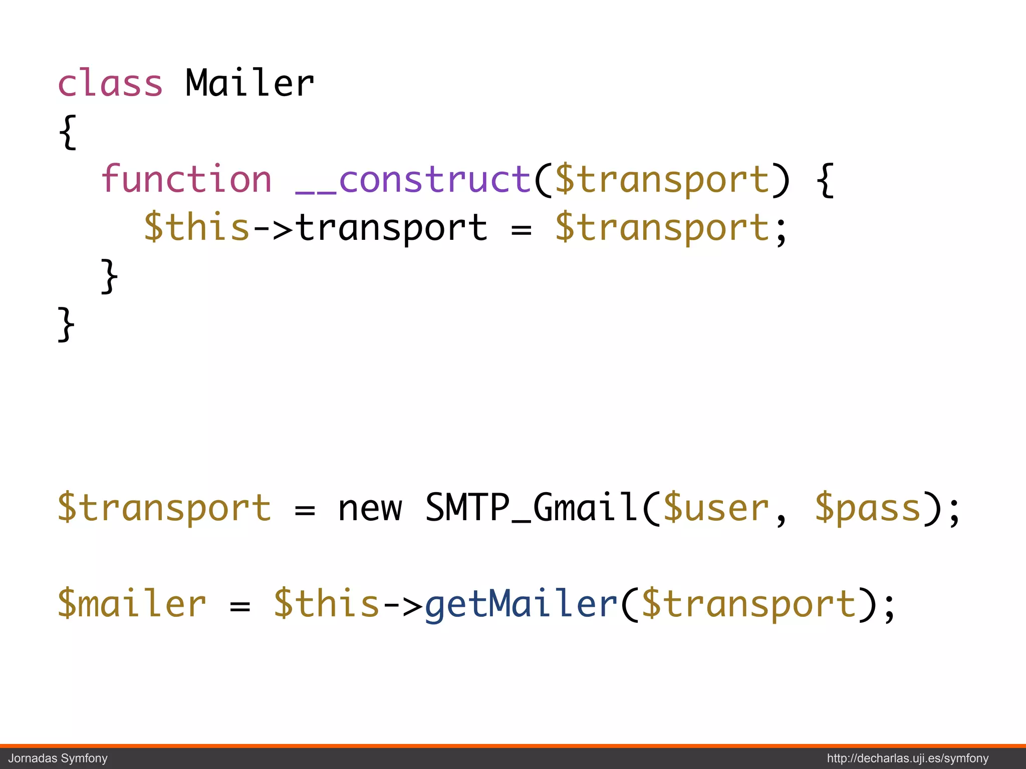 class Mailer
       {
         function __construct($transport) {
           $this->transport = $transport;
         }
       }




       $transport = new SMTP_Gmail($user, $pass);

       $mailer = $this->getMailer($transport);



Jornadas Symfony                          http://decharlas.uji.es/symfony
 