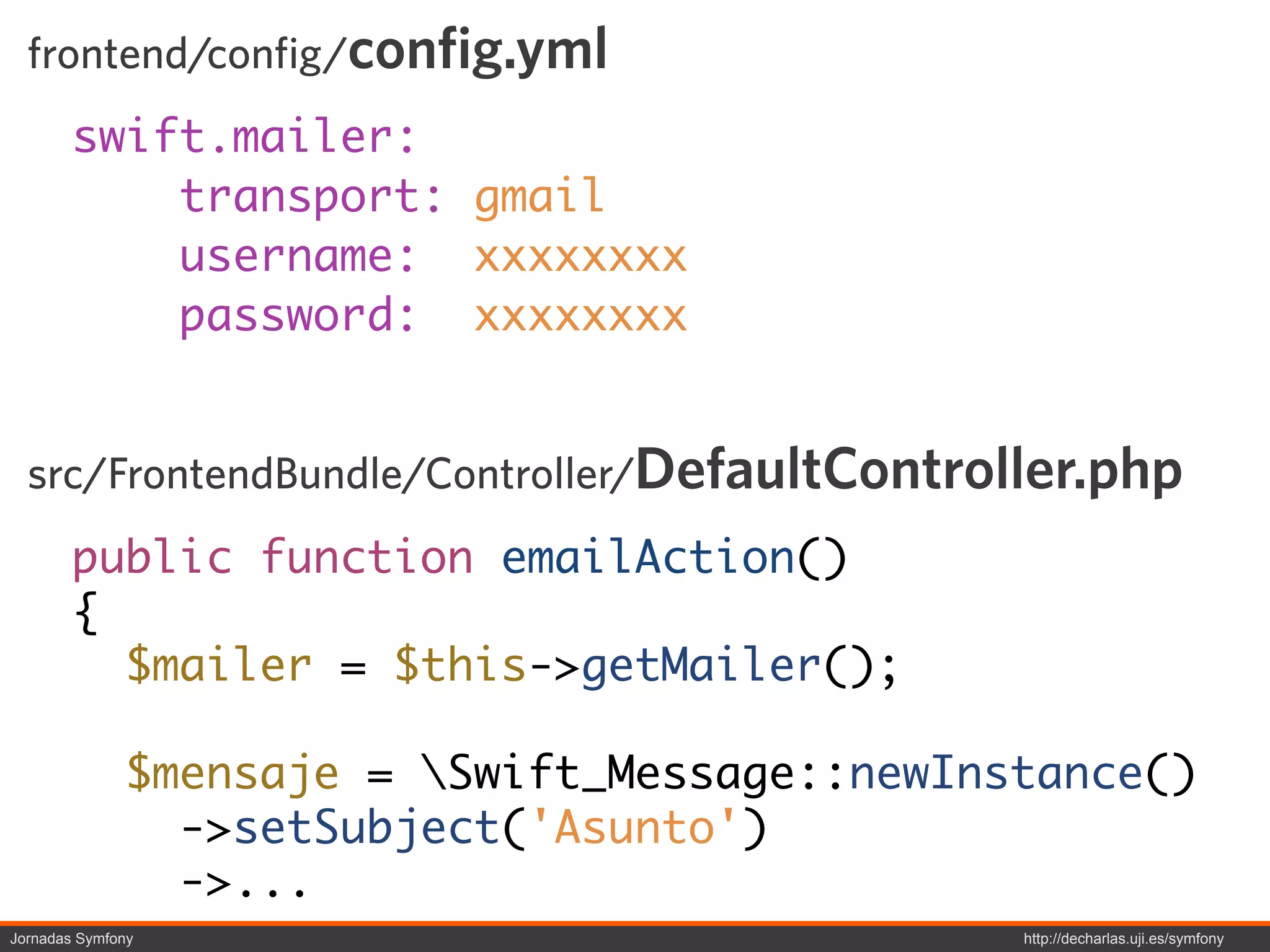 frontend/config/config.yml
        swift.mailer:
            transport: gmail
            username: xxxxxxxx
            password: xxxxxxxx


  src/FrontendBundle/Controller/DefaultController.php
        public function emailAction()
        {
          $mailer = $this->getMailer();

              $mensaje = Swift_Message::newInstance()
                ->setSubject('Asunto')
                ->...
Jornadas Symfony                               http://decharlas.uji.es/symfony
 