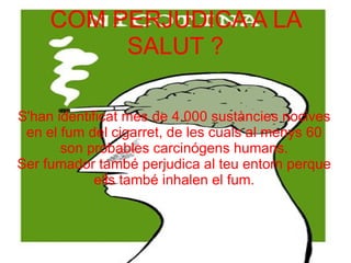 COM PERJUDICA A LA SALUT ? S'han identificat mes de 4.000 sustàncies nocives en el fum del cigarret, de les cuals al menys 60 son probables carcinógens humans. Ser fumador també perjudica al teu entorn perque ells també inhalen el fum. 