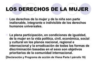 LOS DERECHOS DE LA MUJER Los derechos de la mujer y de la niña son parte inalienable, integrante e indivisible de los derechos humanos universales. La plena participación, en condiciones de igualdad, de la mujer en la vida política, civil, económica, social y cultural en los planos nacional, regional e internacional y la erradicación de todas las formas de discriminación basadas en el sexo son objetivos prioritarios de la comunidad internacional. ( Declaración y Programa de acción de Viena Parte I párrafo 18) 
