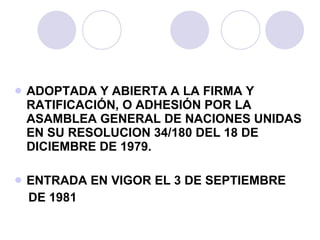 ADOPTADA Y ABIERTA A LA FIRMA Y RATIFICACIÓN, O ADHESIÓN POR LA ASAMBLEA GENERAL DE NACIONES UNIDAS EN SU RESOLUCION 34/180 DEL 18 DE DICIEMBRE DE 1979. ENTRADA EN VIGOR EL 3 DE SEPTIEMBRE  DE 1981 