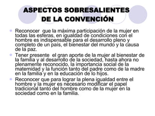 ASPECTOS SOBRESALIENTES  DE LA CONVENCIÓN Reconocer  que la máxima participación de la mujer en todas las esferas, en igualdad de condiciones con el hombre es indispensable para el desarrollo pleno y completo de un país, el bienestar del mundo y la causa de la paz. Tener presente  el gran aporte de la mujer al bienestar de la familia y al desarrollo de la sociedad, hasta ahora no plenamente reconocido, la importancia social de la maternidad y la función tanto del padre como de la madre en la familia y en la educación de lo hijos. Reconocer que para lograr la plena igualdad entre el hombre y la mujer es necesario modificar el papel tradicional tanto del hombre como de la mujer en la sociedad como en la familia. 