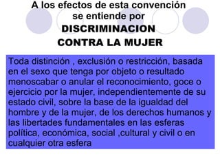 A los efectos de esta convención  se entiende por   DISCRIMINACION  CONTRA LA MUJER Toda distinción , exclusión o restricción, basada en el sexo que tenga por objeto o resultado menoscabar o anular el reconocimiento, goce o ejercicio por la mujer, independientemente de su estado civil, sobre la base de la igualdad del hombre y de la mujer, de los derechos humanos y las libertades fundamentales en las esferas política, económica, social ,cultural y civil o en cualquier otra esfera 