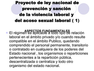 Proyecto de ley nacional de prevención y sanción  de la violencia laboral y  del acoso sexual laboral  ( 1) ASPECTOS FUNDAMENTALES El régimen es aplicable a todo tipo de relación laboral en el ámbito privado y/o cuando resulte compatible en el ámbito Publico, quedando comprendido el personal permanente, transitorio o contratado en cualquiera de los poderes del Estado nacional , los organismos o reparticiones pertenecientes a la repartición pública, descentralizada o centraliza y todo otro organismo del estado nacional. 