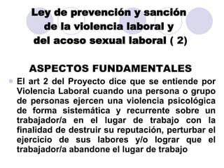 Ley de prevención y sanción  de la violencia laboral y  del acoso sexual laboral  ( 2) ASPECTOS FUNDAMENTALES El art 2 del Proyecto dice que se entiende por Violencia Laboral cuando una persona o grupo de personas ejercen una violencia psicológica de forma sistemática y recurrente sobre un trabajador/a en el lugar de trabajo con la finalidad de destruir su reputación, perturbar el ejercicio de sus labores y/o lograr que el trabajador/a abandone el lugar de trabajo 