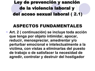 Ley de prevención y sanción  de la violencia laboral y  del acoso sexual laboral  ( 2.1) ASPECTOS FUNDAMENTALES Art. 2 ( continuación) se incluye toda acción que tenga por objeto intimidar, apocar, reducir, menospreciar, amedrentar y/o perturbar emocional e intelectualmente a la victima, con vistas a eliminarlas del puesto de trabajo o de satisfacer la necesidad de agredir, controlar y destruir del hostigador 