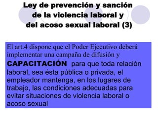 Ley de prevención y sanción  de la violencia laboral y  del acoso sexual laboral (3) El art.4 dispone que el Poder Ejecutivo deberá implementar una campaña de difusión y  CAPACITACIÓN  para que toda relación laboral, sea ésta pública o privada, el empleador mantenga, en los lugares de trabajo, las condiciones adecuadas para evitar situaciones de violencia laboral o  a c o so sexual  