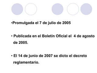 Promulgada el 7 de julio de 2005 Publicada en el Boletín Oficial el  4 de agosto de 2005.  El 14 de junio de 2007 se di cto  el decreto  reglamentario. 
