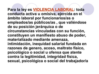 Para la ley es  VIOLENCIA LABORAL : toda conducta activa u omisiva, ejercida en el ámbito laboral por funcionarios/as o empleados/as públicos/as , que valiéndose de su posición jerárquica o de circunstancias vinculadas con su función, constituyen un manifiesto abuso de poder, materializado mediante amenaza, intimidación, inequidad salarial fundada en razones de genero, acoso, maltrato físico, psicológico o social u ofensa que atente contra la legitimidad, integridad física, sexual, psicológica o social del trabajador/a 