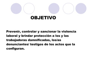 OBJETIVO Prevenir, controlar y sancionar la violencia laboral y brindar protección a los y las trabajadoras damnificadas, los/as denunciantes/ testigos de los actos que la configuran.  