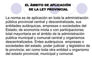 EL ÁMBITO DE APLICACIÓN  DE LA LEY PROVINCIAL La norma es de aplicación en toda la administración pública provincial central y descentralizada, sus entidades autárquicas, empresas o sociedades del Estado; de economía mixta o con participaciones total mayoritaria en el ámbito de la administración publica municipal y comunal central y organismos descentralizados. Entes autárquicos  empresas o sociedades del estado, poder judicial  y legislativo de la provincia; así como  toda  otra entidad u organismo del estado provincial, municipal y comunal. 