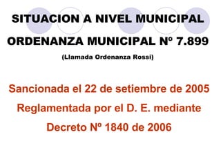 SITUACION A NIVEL MUNICIPAL ORDENANZA MUNICIPAL Nº 7.899 (Llamada Ordenanza Rossi) Sancionada el 22 de setiembre de 2005  Reglamentada por el D. E. mediante  Decreto Nº 1840 de 2006  