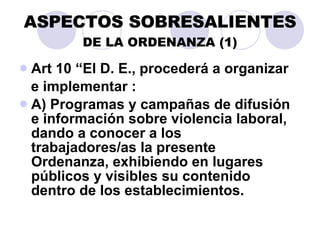ASPECTOS SOBRESALIENTES DE LA ORDENANZA (1) Art 10 “El D. E., procederá a organizar e implementar :  A) Programas y campañas de difusión e información sobre violencia laboral, dando a conocer a los trabajadores/as la presente Ordenanza, exhibiendo en lugares públicos y visibles su contenido dentro de los establecimientos. 