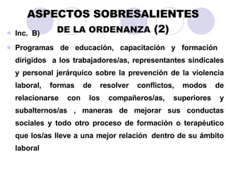 ASPECTOS SOBRESALIENTES DE LA ORDENANZA  (2) Inc.  B)   Programas de educación, capacitación y formación  dirigidos  a los trabajadores/as, representantes sindicales y personal jerárquico sobre la prevención de la violencia laboral, formas de resolver conflictos, modos de relacionarse con los compañeros/as, superiores y subalternos/as , maneras de mejorar sus conductas sociales y todo otro proceso de formación o terapéutico que los/as lleve a una mejor relación   dentro de su ámbito laboral 