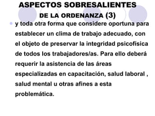 ASPECTOS SOBRESALIENTES DE LA ORDENANZA  (3) y toda otra forma que considere oportuna para establecer un clima de trabajo adecuado, con el objeto de preservar la integridad psicofísica de todos los trabajadores/as. Para ello deberá requerir la asistencia de las áreas especializadas en capacitación, salud laboral , salud mental u otras afines a esta problemática. 
