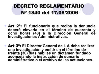 DECRETO REGLAMENTARIO  Nº 1840 del 17/08/2006 Art 2º:  El funcionario que reciba la denuncia deberá elevarla en el término de cuarenta y ocho horas (48) a la Dirección General de Investigaciones Administrativas. Art 3º:  El Director General de I. A debe  r ealizar una investigación y emitir en el t é rmino de treinta (30) días hábiles un  dictámen  fundado aconsejando la instrucción de sumario administrativo o el archivo de las actuaciones. 